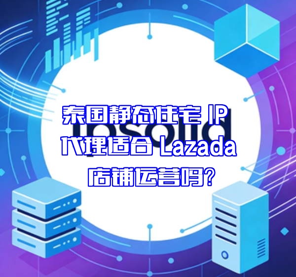 泰国静态住宅 IP 代理适合 Lazada 店铺运营吗？