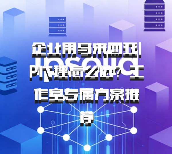 企业用马来西亚IP代理怎么选？工作室专属方案推荐