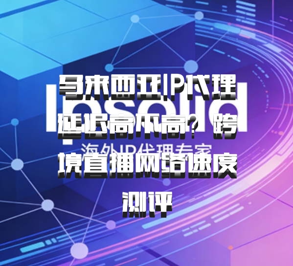 马来西亚IP代理延迟高不高？跨境直播网络速度测评
