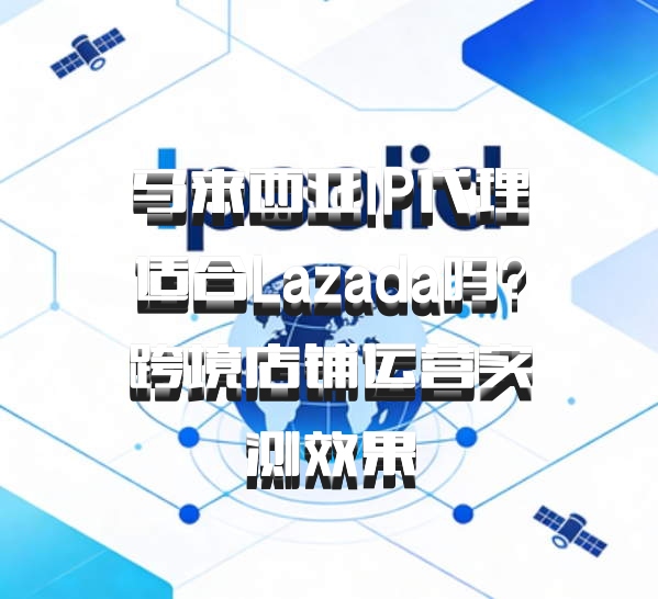 马来西亚IP代理适合Lazada吗？跨境店铺运营实测效果