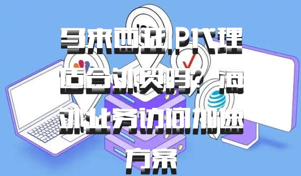 马来西亚IP代理适合外贸吗？海外业务访问加速方案