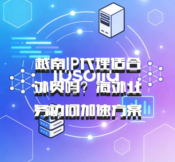 越南IP代理适合外贸吗？海外业务访问加速方案