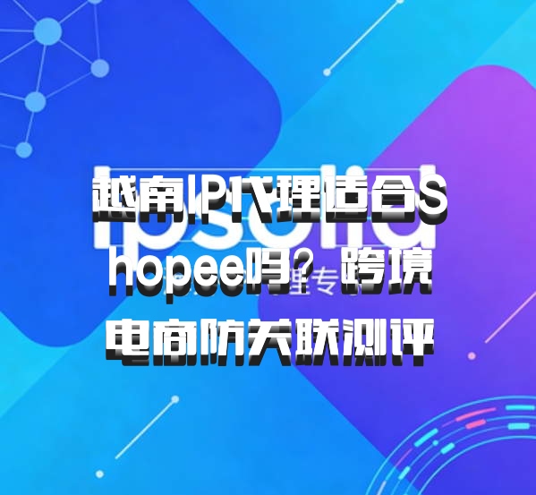 越南IP代理适合Shopee吗？跨境电商防关联测评