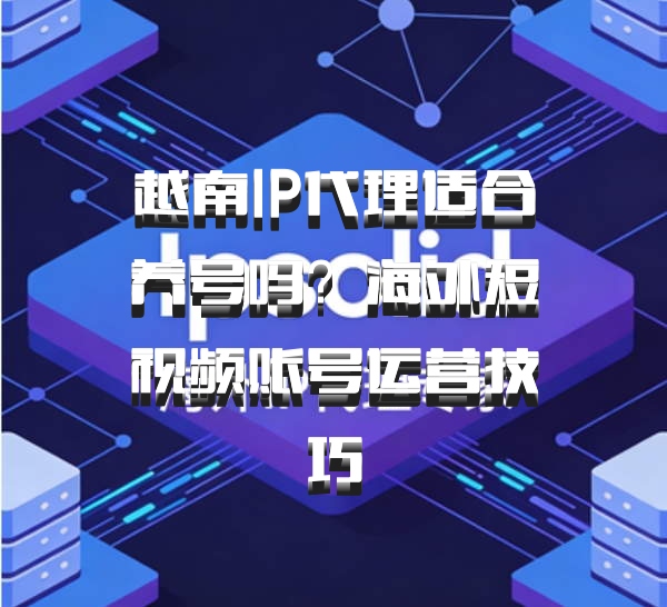 越南IP代理适合养号吗？海外短视频账号运营技巧