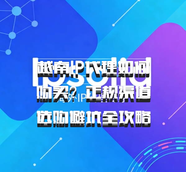 越南IP代理如何购买？正规渠道选购避坑全攻略