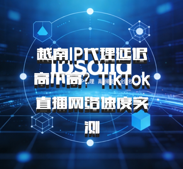 越南IP代理延迟高不高？TikTok直播网络速度实测
