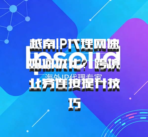越南IP代理网速如何优化？跨境业务连接提升技巧