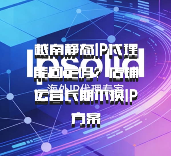 越南静态IP代理能固定吗？店铺运营长期不换IP方案
