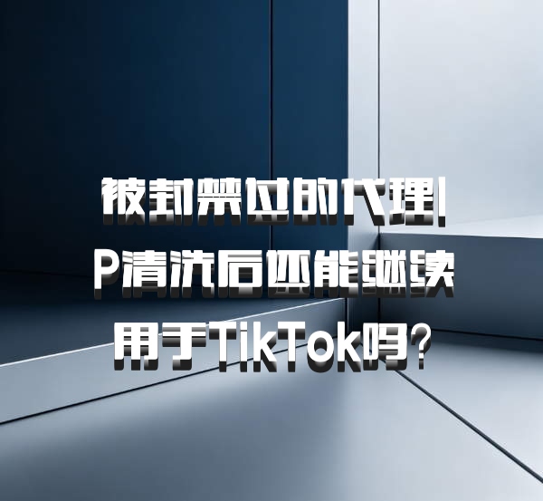 被封禁过的代理IP清洗后还能继续用于TikTok吗？