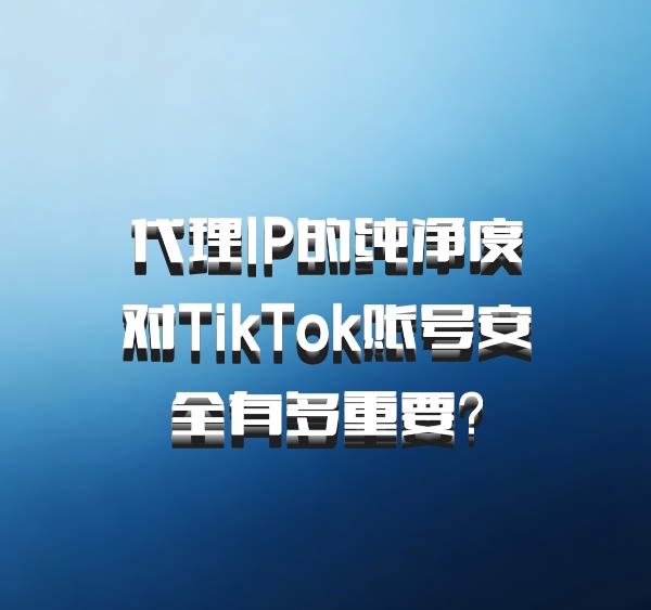 代理IP的纯净度对TikTok账号安全有多重要？