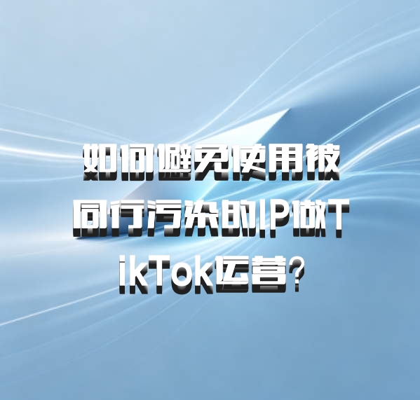 如何避免使用被同行污染的IP做TikTok运营？