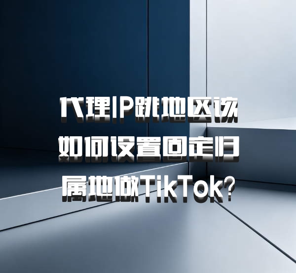 代理IP跳地区该如何设置固定归属地做TikTok？