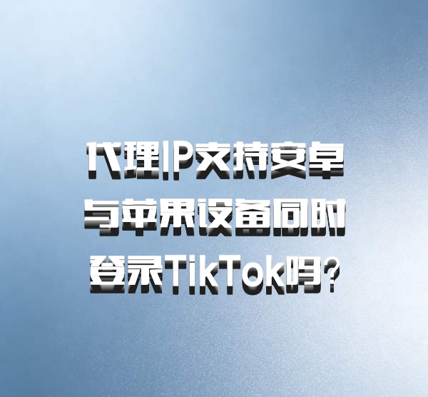 代理IP支持安卓与苹果设备同时登录TikTok吗？
