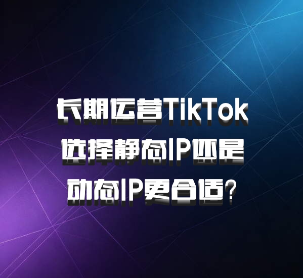 长期运营TikTok选择静态IP还是动态IP更合适？