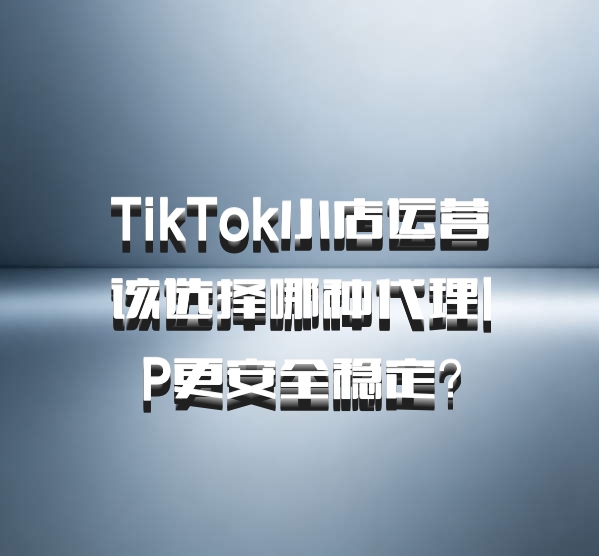 TikTok小店运营该选择哪种代理IP更安全稳定？