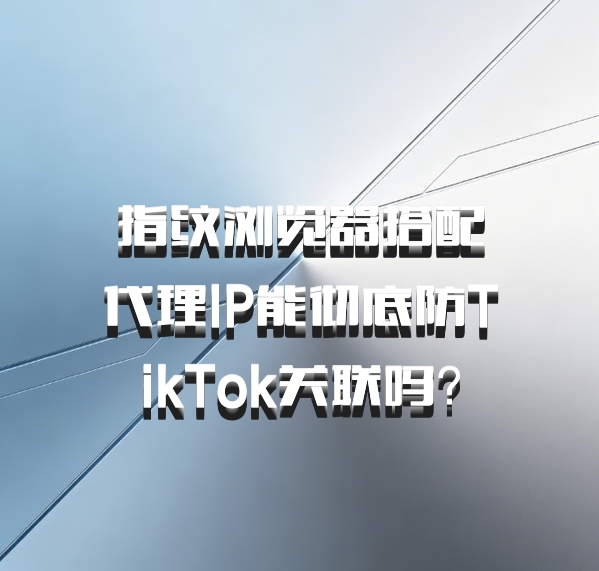 指纹浏览器搭配代理IP能彻底防TikTok关联吗？