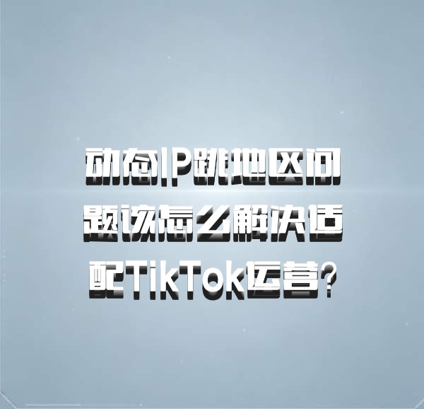 动态IP跳地区问题该怎么解决适配TikTok运营？