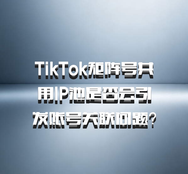 TikTok矩阵号共用IP池是否会引发账号关联问题？