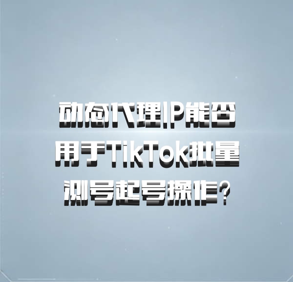 动态代理IP能否用于TikTok批量测号起号操作？