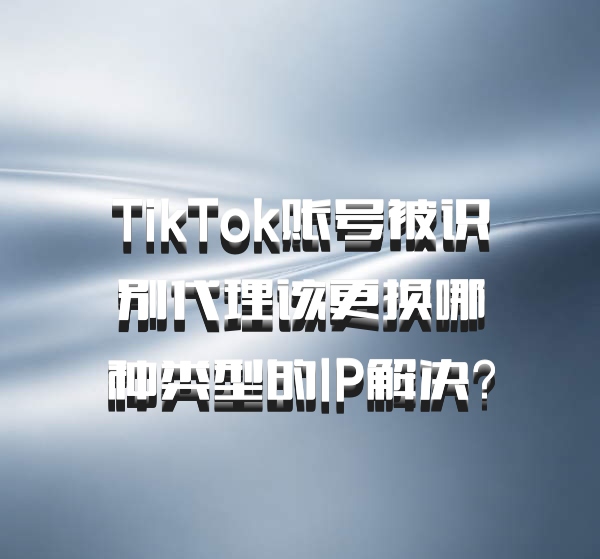 TikTok账号被识别代理该更换哪种类型的IP解决？