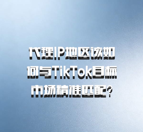 代理IP地区该如何与TikTok目标市场精准匹配？
