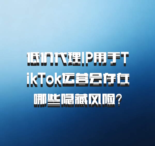 低价代理IP用于TikTok运营会存在哪些隐藏风险？