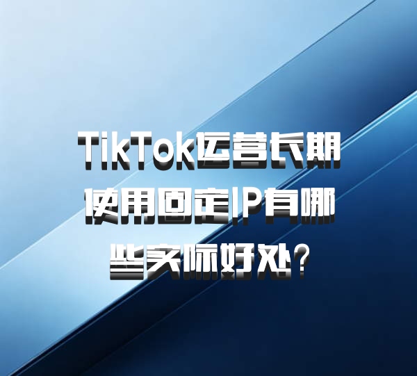 TikTok运营长期使用固定IP有哪些实际好处？