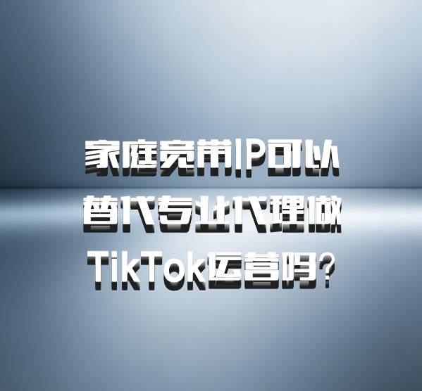 家庭宽带IP可以替代专业代理做TikTok运营吗？