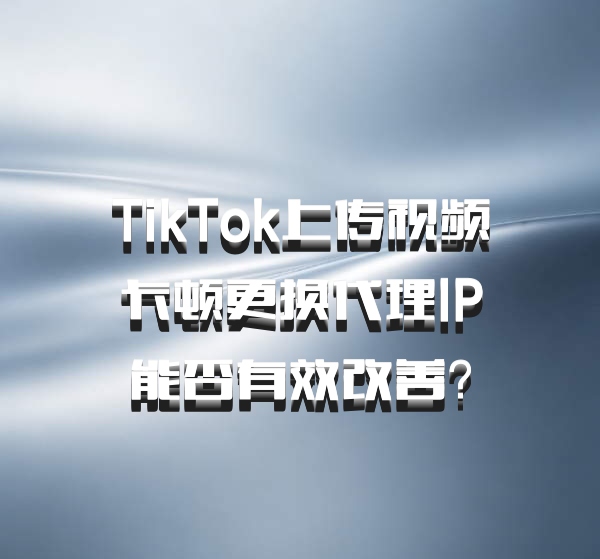 TikTok上传视频卡顿更换代理IP能否有效改善？