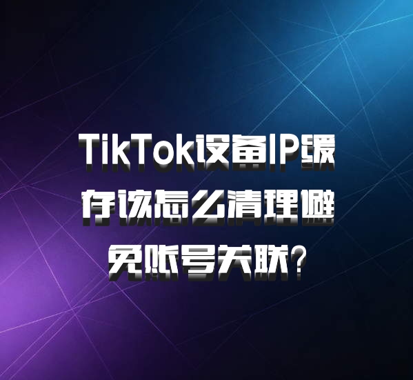 TikTok设备IP缓存该怎么清理避免账号关联？