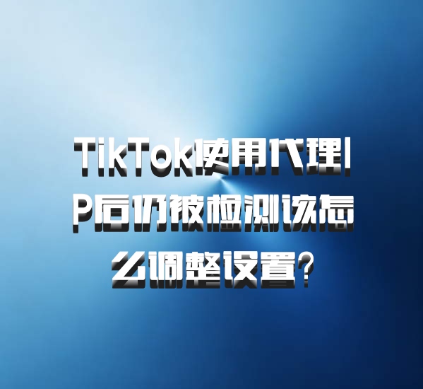 TikTok使用代理IP后仍被检测该怎么调整设置？