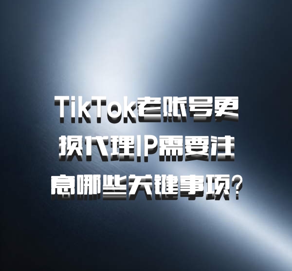 TikTok老账号更换代理IP需要注意哪些关键事项？