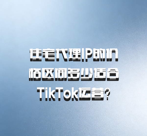 住宅代理IP的价格区间多少适合TikTok运营？