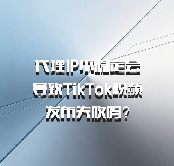 代理IP不稳定会导致TikTok视频发布失败吗？