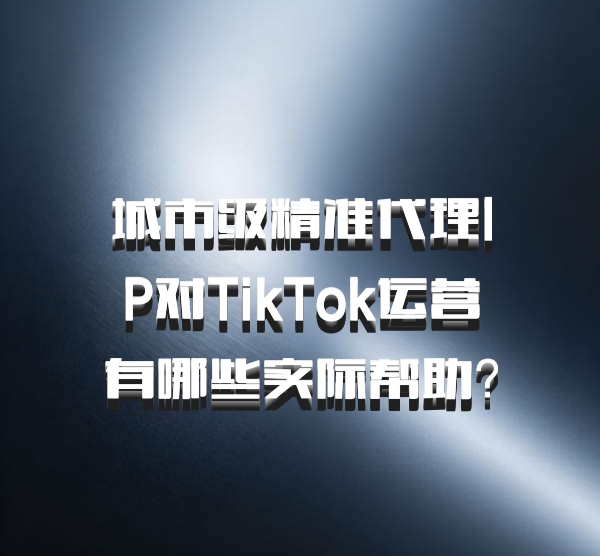 城市级精准代理IP对TikTok运营有哪些实际帮助？